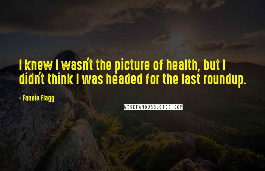 Fannie Flagg Quotes: I knew I wasn't the picture of health, but I didn't think I was headed for the last roundup.