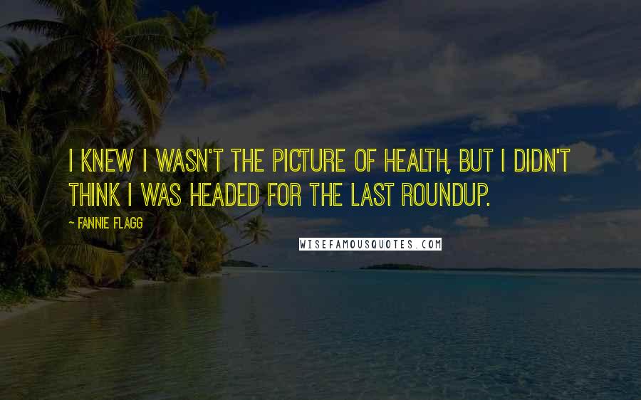 Fannie Flagg Quotes: I knew I wasn't the picture of health, but I didn't think I was headed for the last roundup.