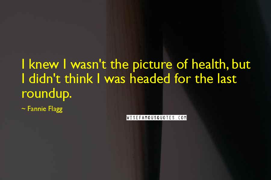 Fannie Flagg Quotes: I knew I wasn't the picture of health, but I didn't think I was headed for the last roundup.