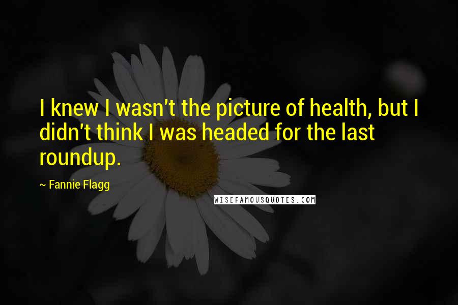 Fannie Flagg Quotes: I knew I wasn't the picture of health, but I didn't think I was headed for the last roundup.