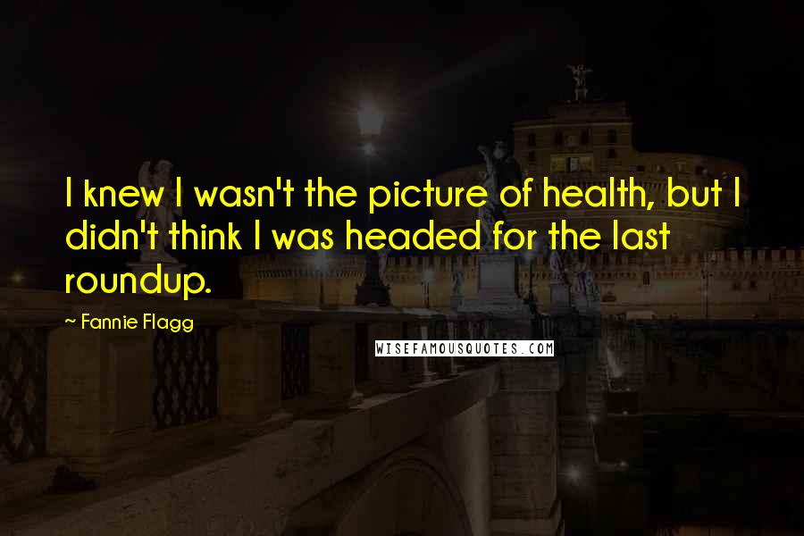 Fannie Flagg Quotes: I knew I wasn't the picture of health, but I didn't think I was headed for the last roundup.