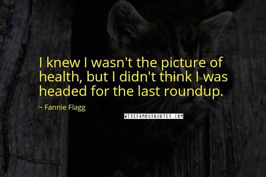 Fannie Flagg Quotes: I knew I wasn't the picture of health, but I didn't think I was headed for the last roundup.