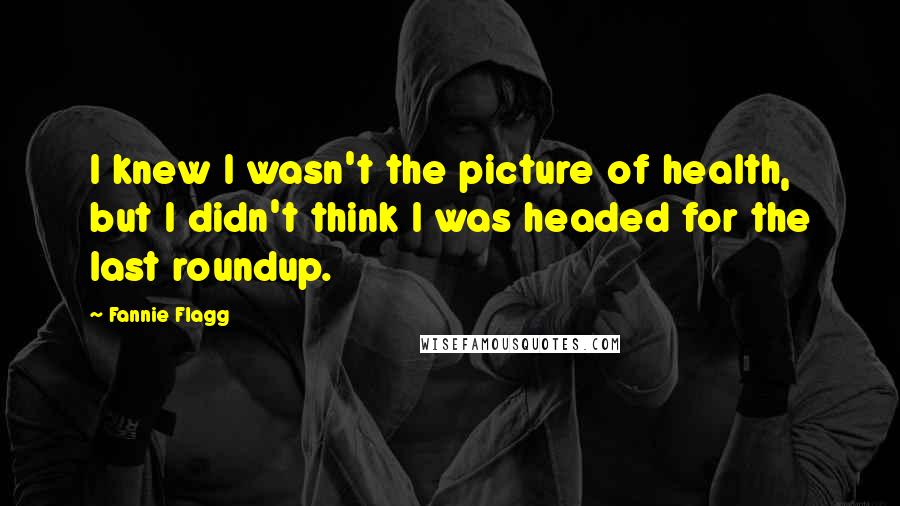 Fannie Flagg Quotes: I knew I wasn't the picture of health, but I didn't think I was headed for the last roundup.