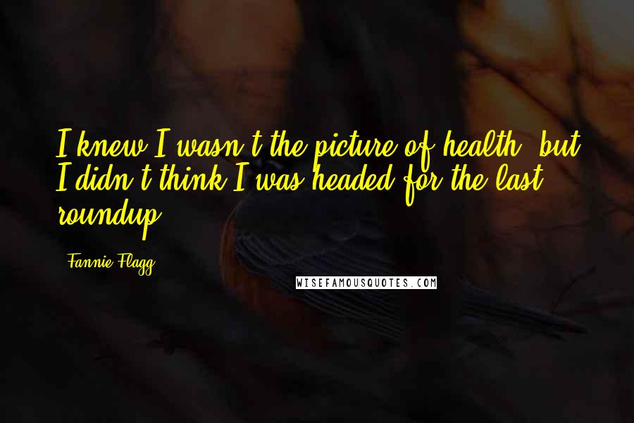 Fannie Flagg Quotes: I knew I wasn't the picture of health, but I didn't think I was headed for the last roundup.