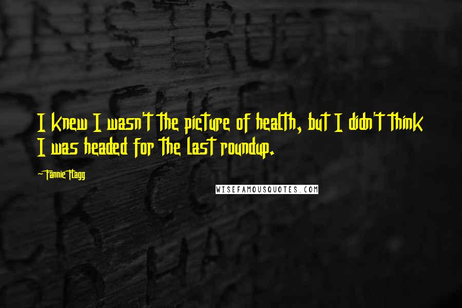 Fannie Flagg Quotes: I knew I wasn't the picture of health, but I didn't think I was headed for the last roundup.