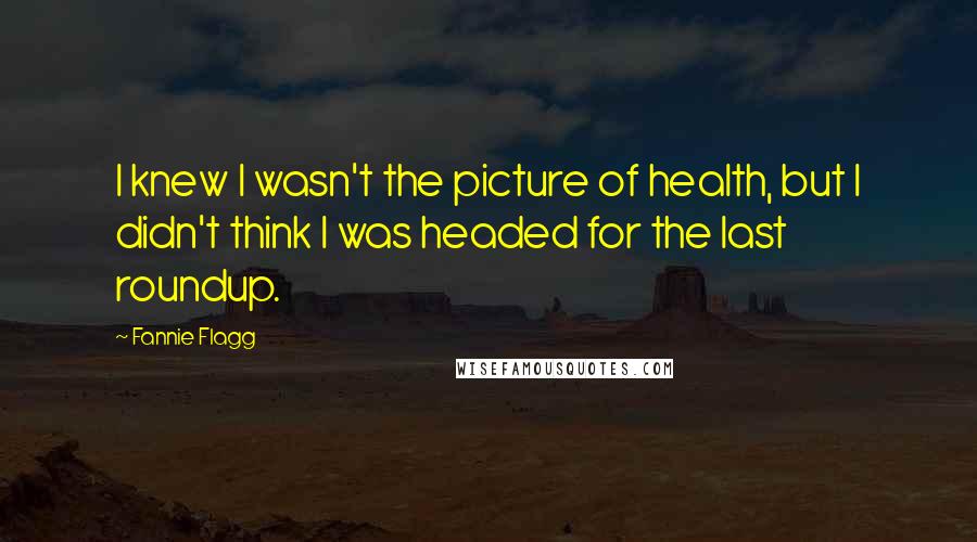 Fannie Flagg Quotes: I knew I wasn't the picture of health, but I didn't think I was headed for the last roundup.