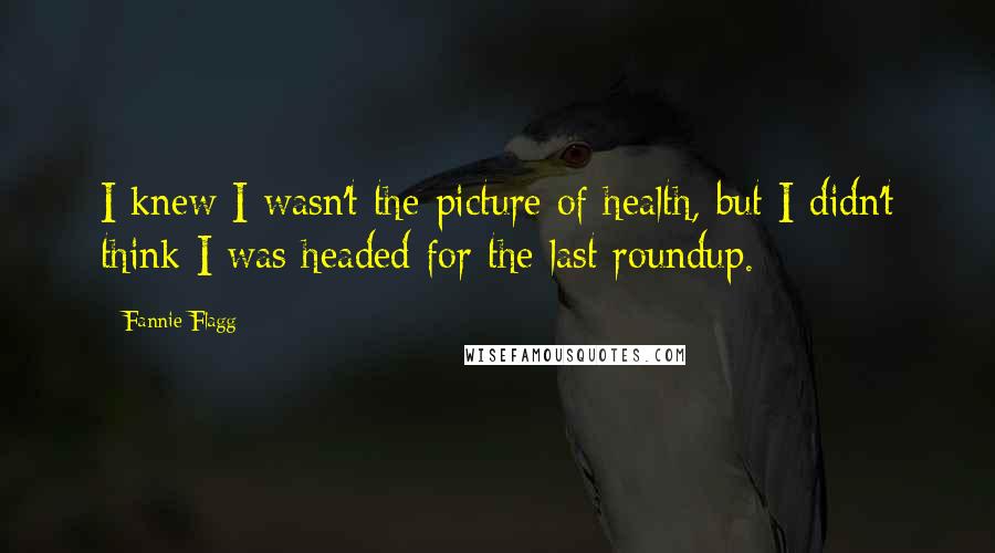 Fannie Flagg Quotes: I knew I wasn't the picture of health, but I didn't think I was headed for the last roundup.