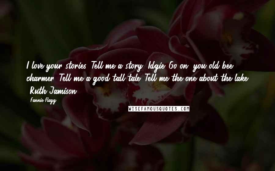 Fannie Flagg Quotes: I love your stories. Tell me a story, Idgie. Go on, you old bee charmer. Tell me a good tall tale. Tell me the one about the lake. ~Ruth Jamison