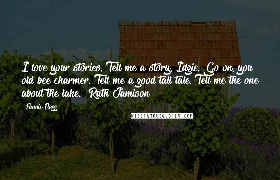 Fannie Flagg Quotes: I love your stories. Tell me a story, Idgie. Go on, you old bee charmer. Tell me a good tall tale. Tell me the one about the lake. ~Ruth Jamison