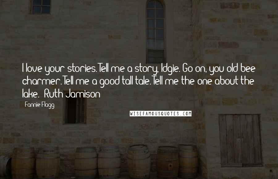 Fannie Flagg Quotes: I love your stories. Tell me a story, Idgie. Go on, you old bee charmer. Tell me a good tall tale. Tell me the one about the lake. ~Ruth Jamison
