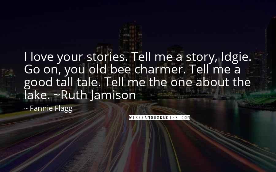 Fannie Flagg Quotes: I love your stories. Tell me a story, Idgie. Go on, you old bee charmer. Tell me a good tall tale. Tell me the one about the lake. ~Ruth Jamison