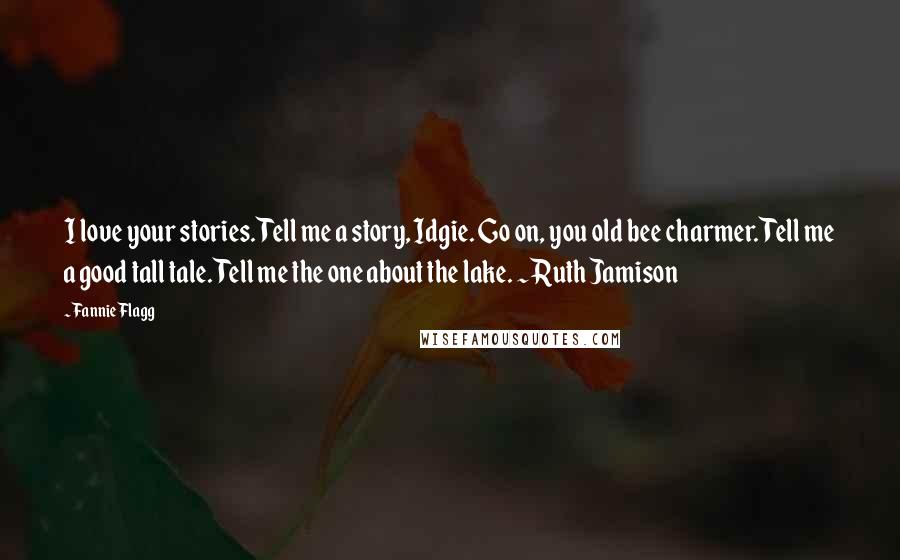 Fannie Flagg Quotes: I love your stories. Tell me a story, Idgie. Go on, you old bee charmer. Tell me a good tall tale. Tell me the one about the lake. ~Ruth Jamison