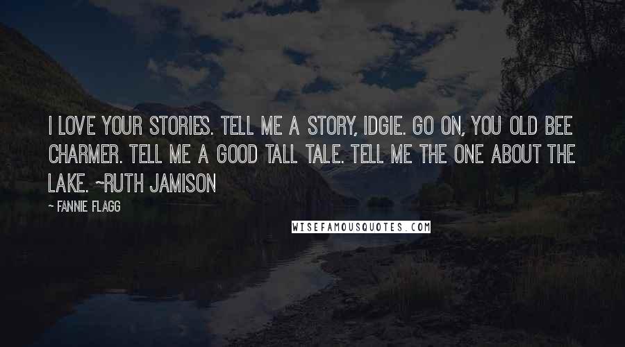 Fannie Flagg Quotes: I love your stories. Tell me a story, Idgie. Go on, you old bee charmer. Tell me a good tall tale. Tell me the one about the lake. ~Ruth Jamison