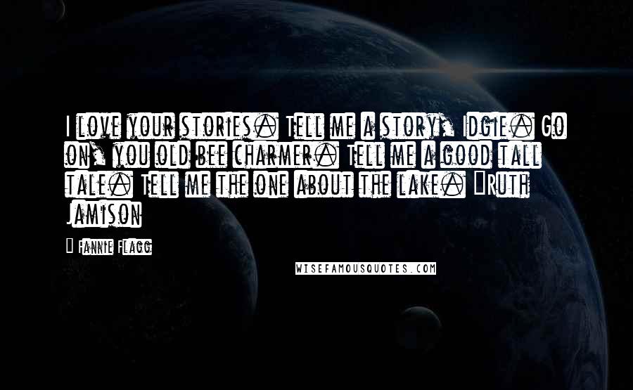 Fannie Flagg Quotes: I love your stories. Tell me a story, Idgie. Go on, you old bee charmer. Tell me a good tall tale. Tell me the one about the lake. ~Ruth Jamison