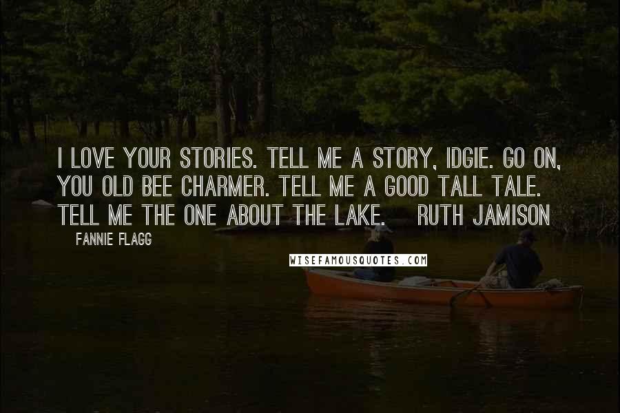 Fannie Flagg Quotes: I love your stories. Tell me a story, Idgie. Go on, you old bee charmer. Tell me a good tall tale. Tell me the one about the lake. ~Ruth Jamison