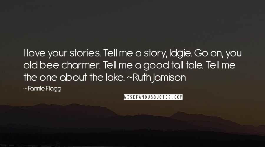 Fannie Flagg Quotes: I love your stories. Tell me a story, Idgie. Go on, you old bee charmer. Tell me a good tall tale. Tell me the one about the lake. ~Ruth Jamison