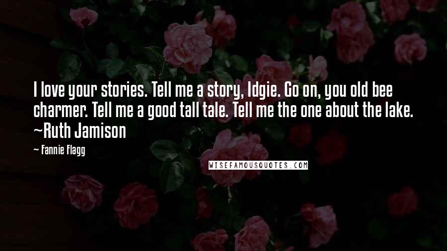 Fannie Flagg Quotes: I love your stories. Tell me a story, Idgie. Go on, you old bee charmer. Tell me a good tall tale. Tell me the one about the lake. ~Ruth Jamison