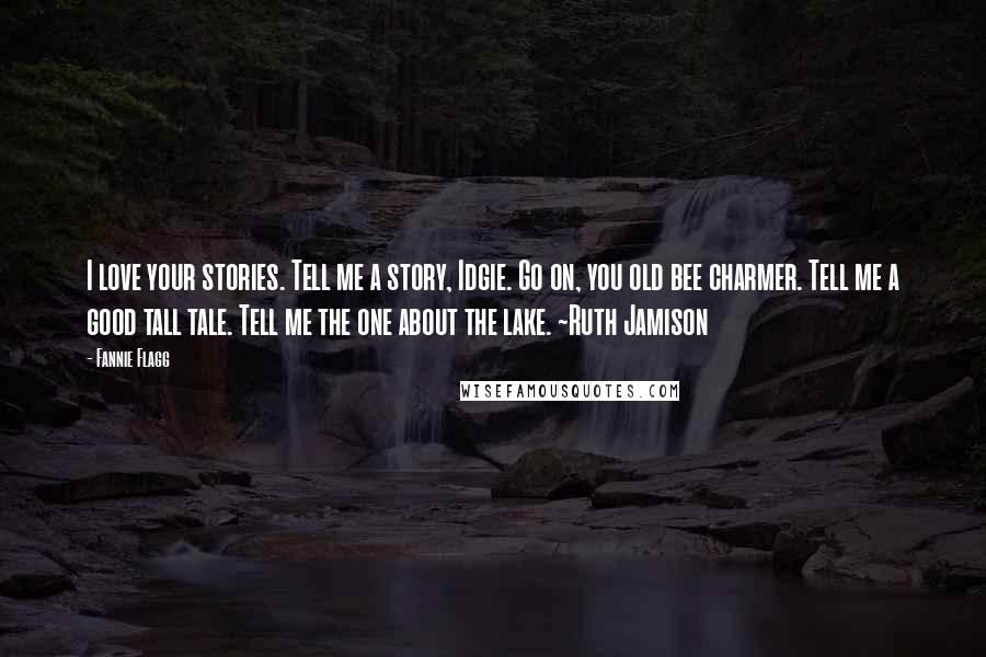 Fannie Flagg Quotes: I love your stories. Tell me a story, Idgie. Go on, you old bee charmer. Tell me a good tall tale. Tell me the one about the lake. ~Ruth Jamison