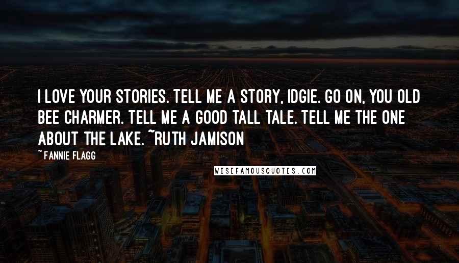 Fannie Flagg Quotes: I love your stories. Tell me a story, Idgie. Go on, you old bee charmer. Tell me a good tall tale. Tell me the one about the lake. ~Ruth Jamison