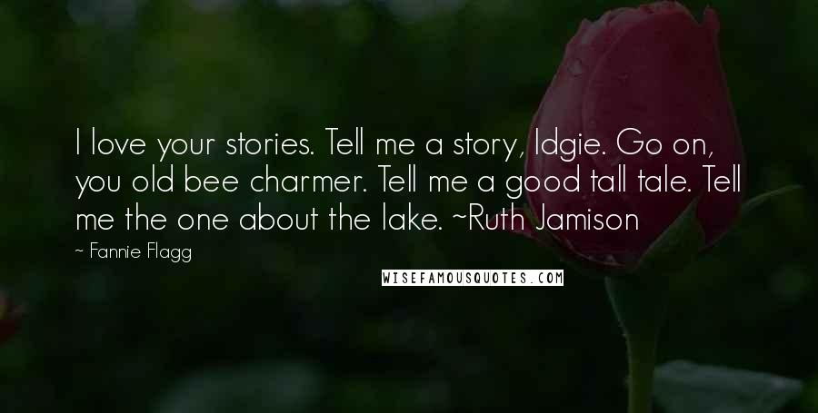 Fannie Flagg Quotes: I love your stories. Tell me a story, Idgie. Go on, you old bee charmer. Tell me a good tall tale. Tell me the one about the lake. ~Ruth Jamison