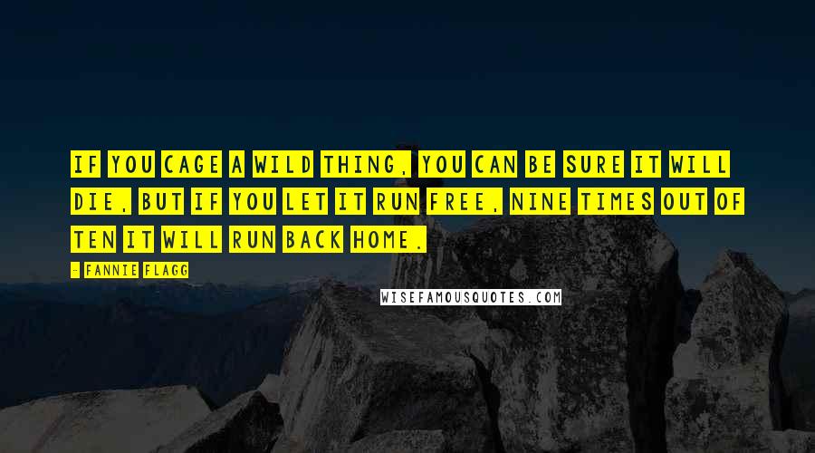 Fannie Flagg Quotes: If you cage a wild thing, you can be sure it will die, but if you let it run free, nine times out of ten it will run back home.