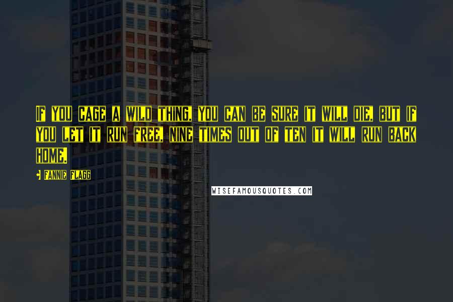 Fannie Flagg Quotes: If you cage a wild thing, you can be sure it will die, but if you let it run free, nine times out of ten it will run back home.