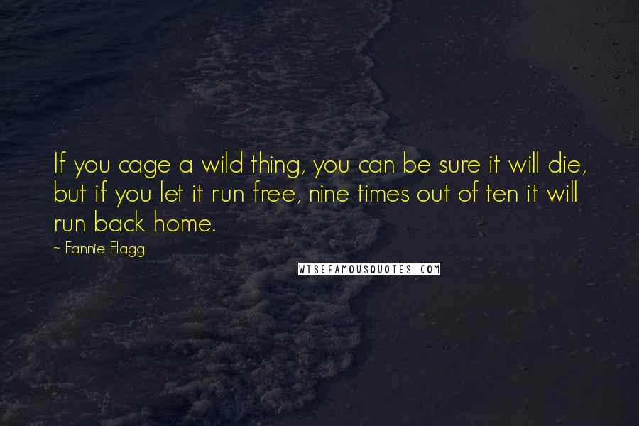 Fannie Flagg Quotes: If you cage a wild thing, you can be sure it will die, but if you let it run free, nine times out of ten it will run back home.