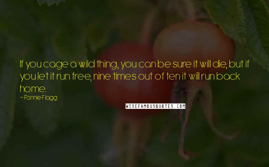 Fannie Flagg Quotes: If you cage a wild thing, you can be sure it will die, but if you let it run free, nine times out of ten it will run back home.