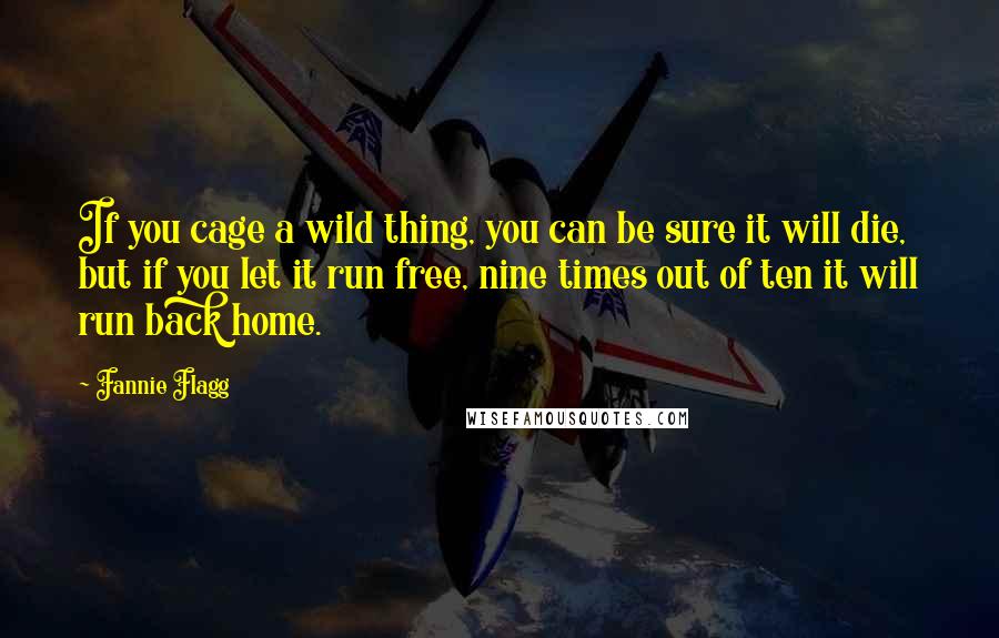 Fannie Flagg Quotes: If you cage a wild thing, you can be sure it will die, but if you let it run free, nine times out of ten it will run back home.