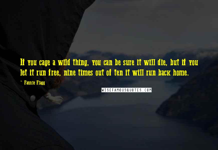 Fannie Flagg Quotes: If you cage a wild thing, you can be sure it will die, but if you let it run free, nine times out of ten it will run back home.