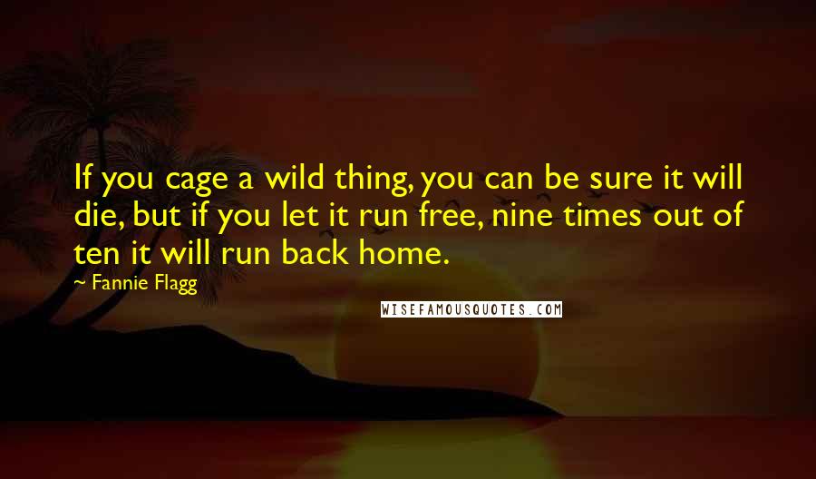 Fannie Flagg Quotes: If you cage a wild thing, you can be sure it will die, but if you let it run free, nine times out of ten it will run back home.