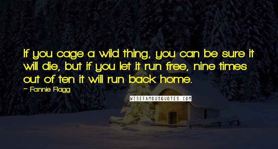 Fannie Flagg Quotes: If you cage a wild thing, you can be sure it will die, but if you let it run free, nine times out of ten it will run back home.