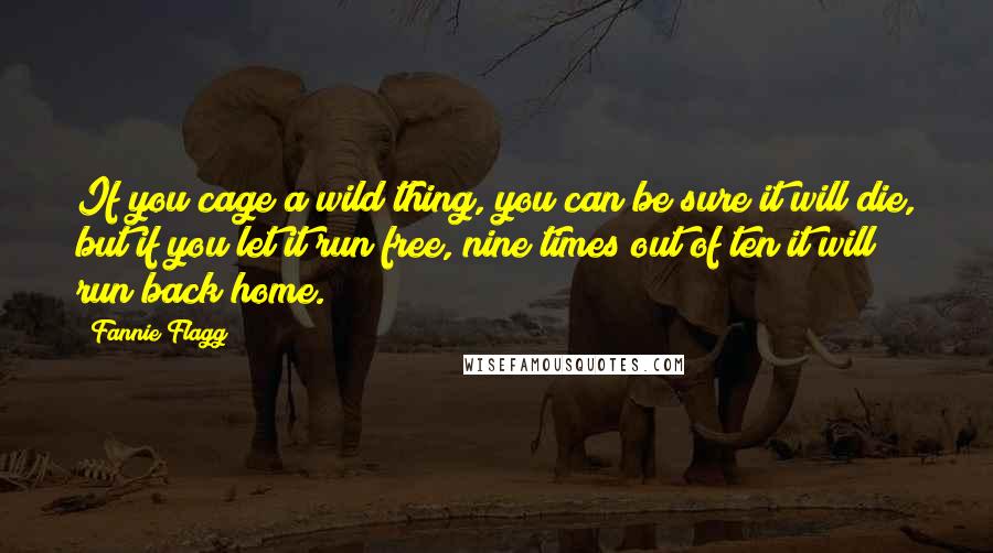 Fannie Flagg Quotes: If you cage a wild thing, you can be sure it will die, but if you let it run free, nine times out of ten it will run back home.