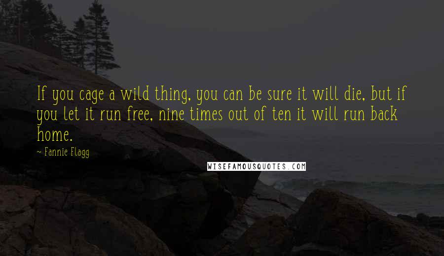 Fannie Flagg Quotes: If you cage a wild thing, you can be sure it will die, but if you let it run free, nine times out of ten it will run back home.
