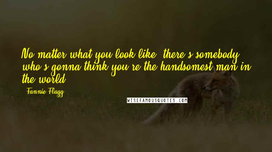 Fannie Flagg Quotes: No matter what you look like, there's somebody who's gonna think you're the handsomest man in the world.
