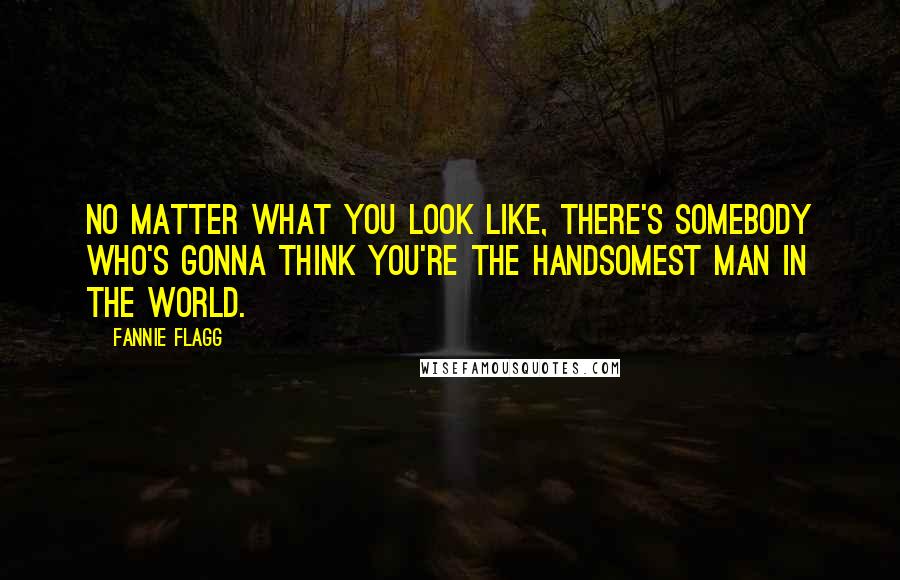Fannie Flagg Quotes: No matter what you look like, there's somebody who's gonna think you're the handsomest man in the world.
