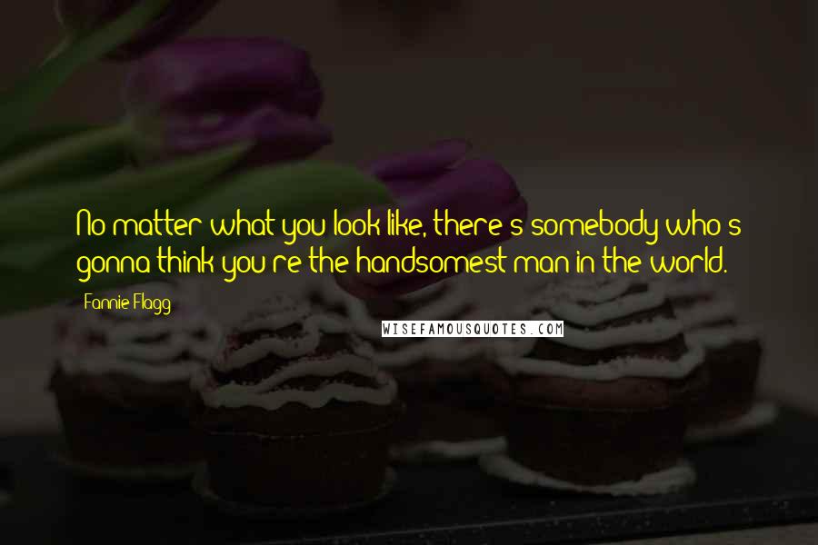Fannie Flagg Quotes: No matter what you look like, there's somebody who's gonna think you're the handsomest man in the world.