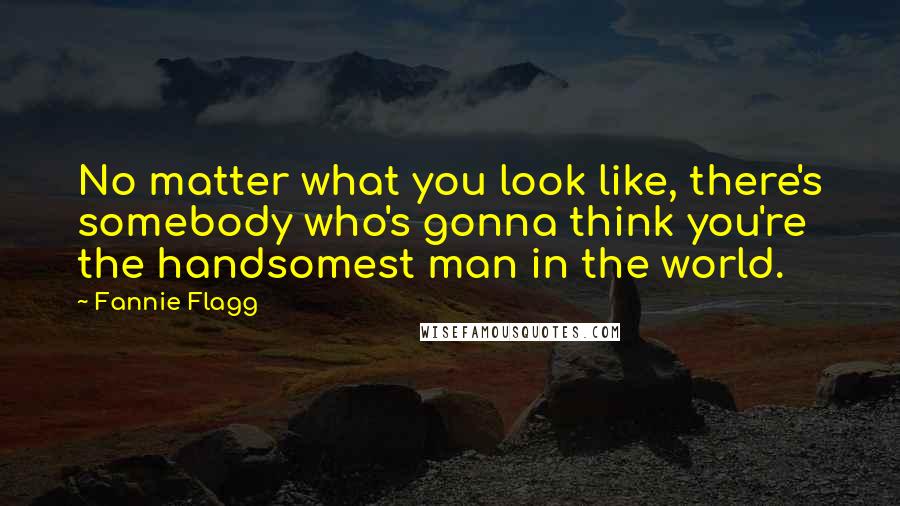 Fannie Flagg Quotes: No matter what you look like, there's somebody who's gonna think you're the handsomest man in the world.