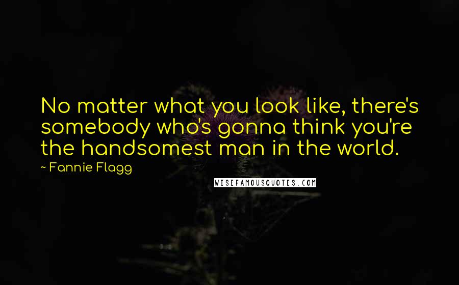 Fannie Flagg Quotes: No matter what you look like, there's somebody who's gonna think you're the handsomest man in the world.