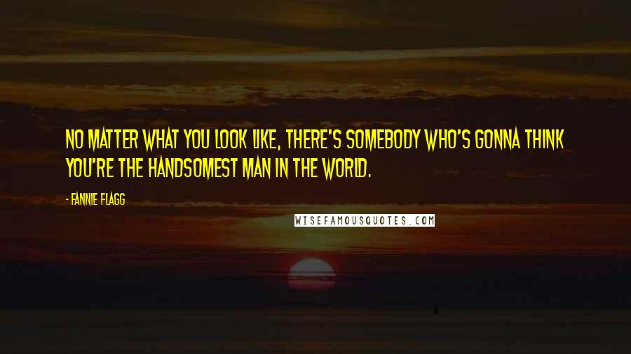 Fannie Flagg Quotes: No matter what you look like, there's somebody who's gonna think you're the handsomest man in the world.