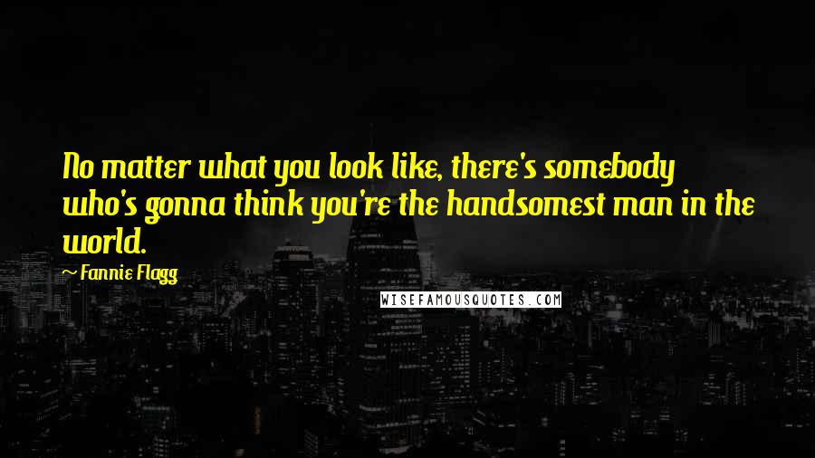 Fannie Flagg Quotes: No matter what you look like, there's somebody who's gonna think you're the handsomest man in the world.