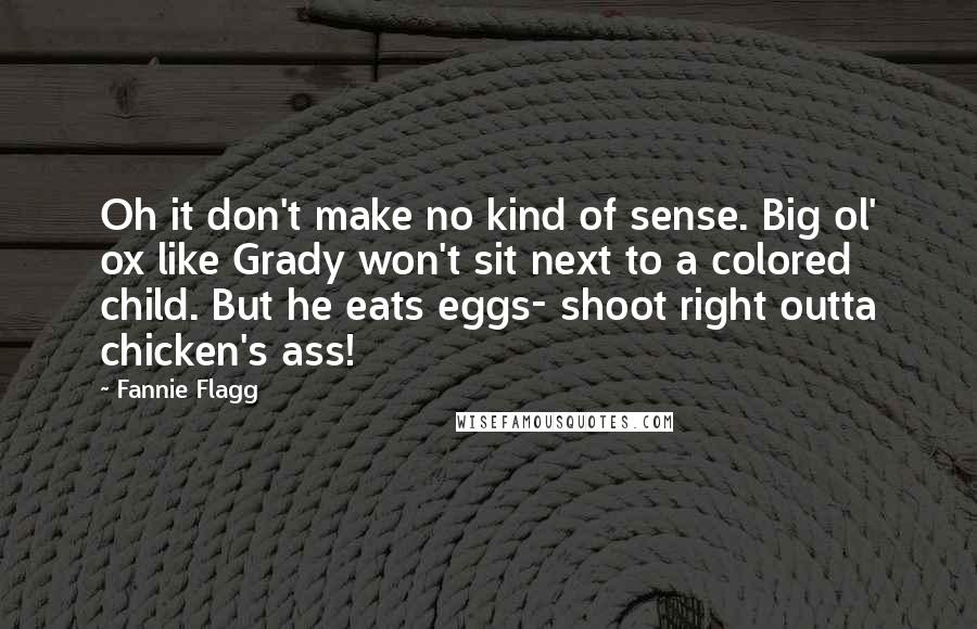 Fannie Flagg Quotes: Oh it don't make no kind of sense. Big ol' ox like Grady won't sit next to a colored child. But he eats eggs- shoot right outta chicken's ass!