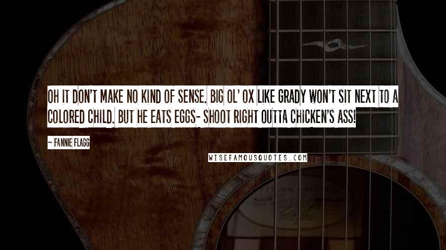 Fannie Flagg Quotes: Oh it don't make no kind of sense. Big ol' ox like Grady won't sit next to a colored child. But he eats eggs- shoot right outta chicken's ass!