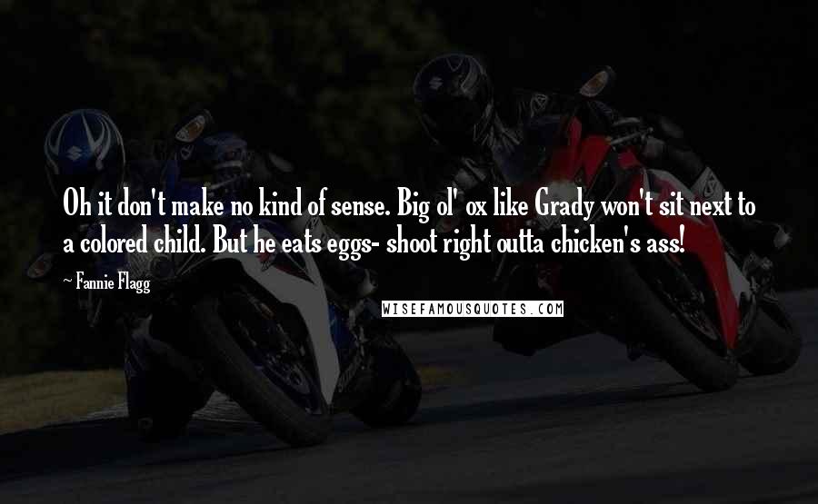 Fannie Flagg Quotes: Oh it don't make no kind of sense. Big ol' ox like Grady won't sit next to a colored child. But he eats eggs- shoot right outta chicken's ass!