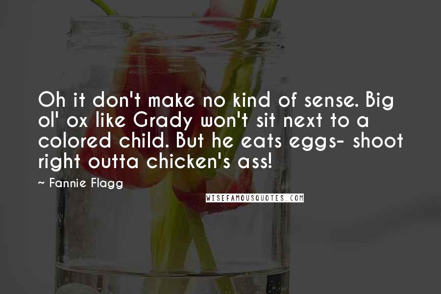 Fannie Flagg Quotes: Oh it don't make no kind of sense. Big ol' ox like Grady won't sit next to a colored child. But he eats eggs- shoot right outta chicken's ass!