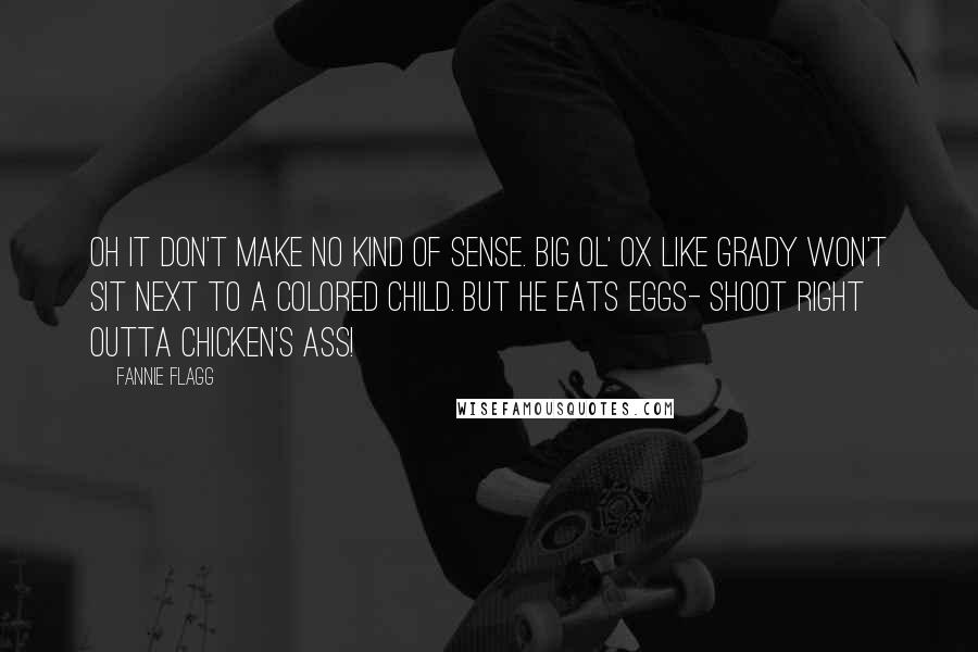 Fannie Flagg Quotes: Oh it don't make no kind of sense. Big ol' ox like Grady won't sit next to a colored child. But he eats eggs- shoot right outta chicken's ass!