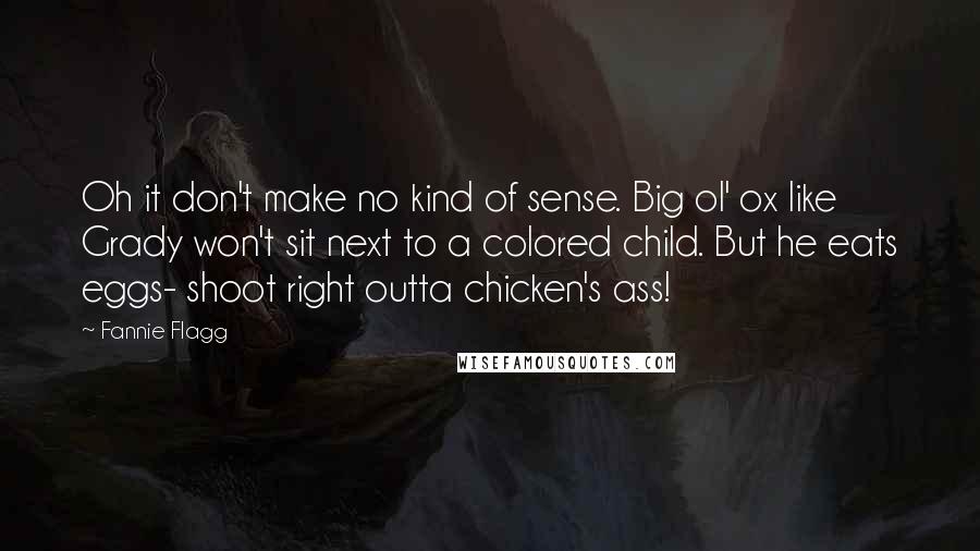 Fannie Flagg Quotes: Oh it don't make no kind of sense. Big ol' ox like Grady won't sit next to a colored child. But he eats eggs- shoot right outta chicken's ass!