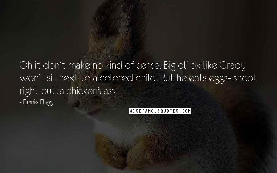 Fannie Flagg Quotes: Oh it don't make no kind of sense. Big ol' ox like Grady won't sit next to a colored child. But he eats eggs- shoot right outta chicken's ass!