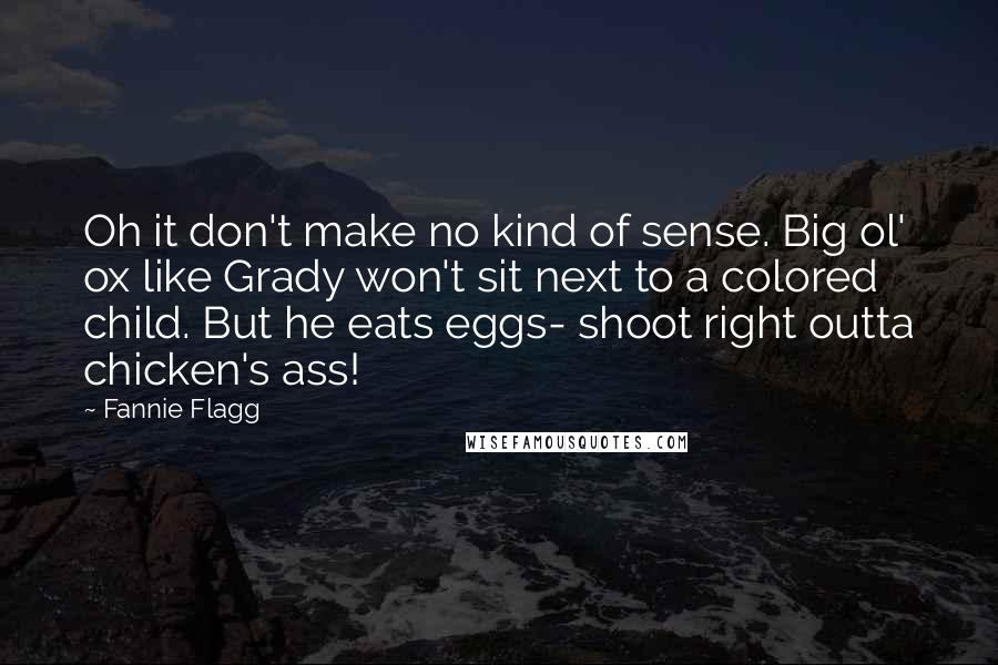 Fannie Flagg Quotes: Oh it don't make no kind of sense. Big ol' ox like Grady won't sit next to a colored child. But he eats eggs- shoot right outta chicken's ass!