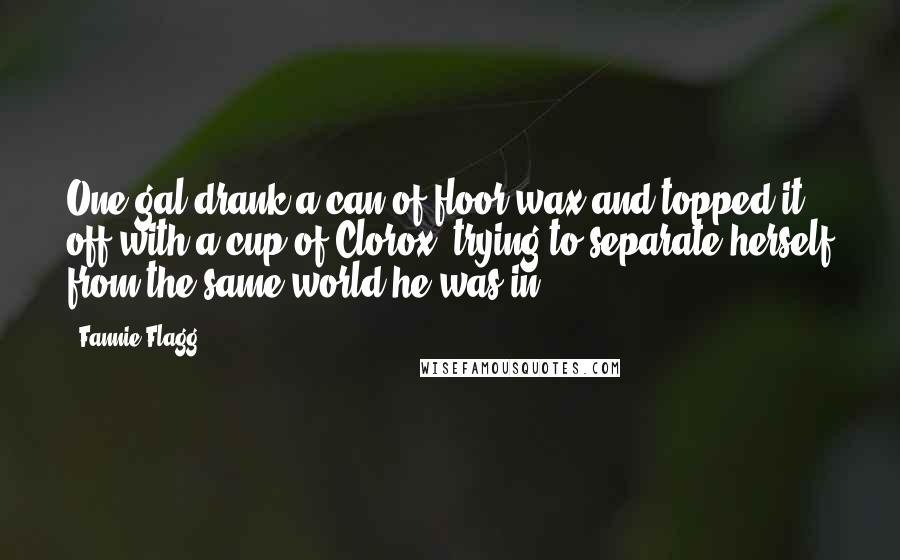 Fannie Flagg Quotes: One gal drank a can of floor wax and topped it off with a cup of Clorox, trying to separate herself from the same world he was in.